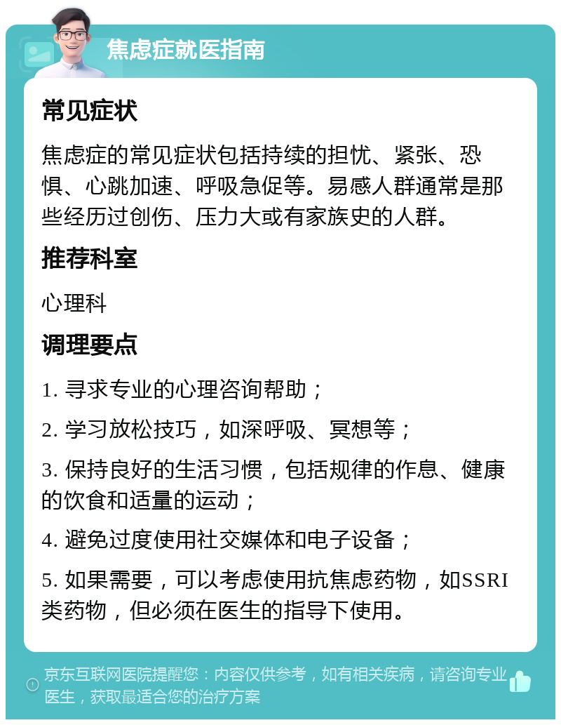 焦虑症就医指南 常见症状 焦虑症的常见症状包括持续的担忧、紧张、恐惧、心跳加速、呼吸急促等。易感人群通常是那些经历过创伤、压力大或有家族史的人群。 推荐科室 心理科 调理要点 1. 寻求专业的心理咨询帮助； 2. 学习放松技巧，如深呼吸、冥想等； 3. 保持良好的生活习惯，包括规律的作息、健康的饮食和适量的运动； 4. 避免过度使用社交媒体和电子设备； 5. 如果需要，可以考虑使用抗焦虑药物，如SSRI类药物，但必须在医生的指导下使用。