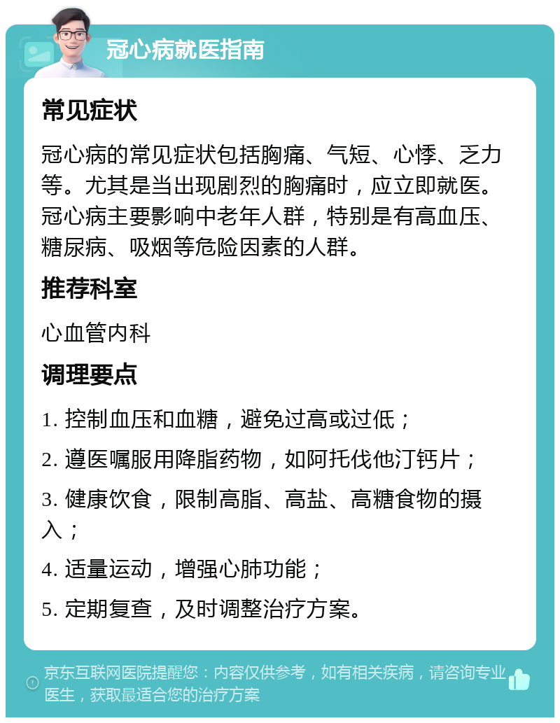 冠心病就医指南 常见症状 冠心病的常见症状包括胸痛、气短、心悸、乏力等。尤其是当出现剧烈的胸痛时，应立即就医。冠心病主要影响中老年人群，特别是有高血压、糖尿病、吸烟等危险因素的人群。 推荐科室 心血管内科 调理要点 1. 控制血压和血糖，避免过高或过低； 2. 遵医嘱服用降脂药物，如阿托伐他汀钙片； 3. 健康饮食，限制高脂、高盐、高糖食物的摄入； 4. 适量运动，增强心肺功能； 5. 定期复查，及时调整治疗方案。