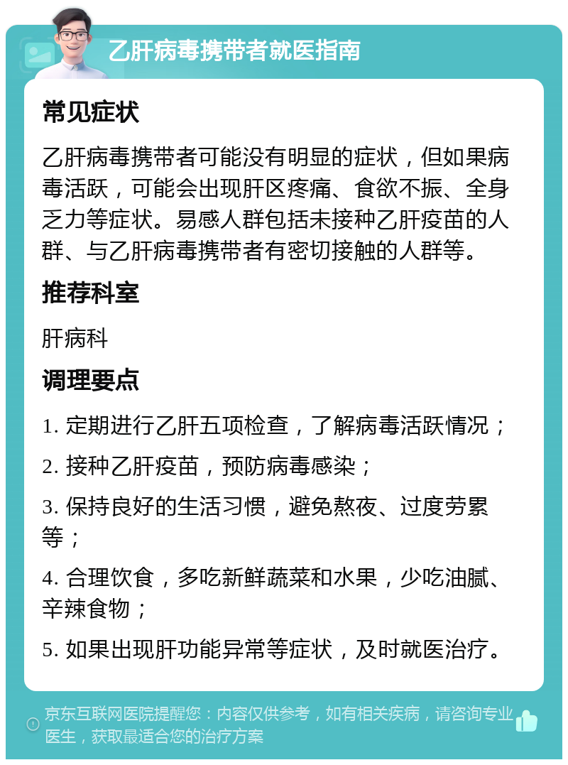 乙肝病毒携带者就医指南 常见症状 乙肝病毒携带者可能没有明显的症状，但如果病毒活跃，可能会出现肝区疼痛、食欲不振、全身乏力等症状。易感人群包括未接种乙肝疫苗的人群、与乙肝病毒携带者有密切接触的人群等。 推荐科室 肝病科 调理要点 1. 定期进行乙肝五项检查，了解病毒活跃情况； 2. 接种乙肝疫苗，预防病毒感染； 3. 保持良好的生活习惯，避免熬夜、过度劳累等； 4. 合理饮食，多吃新鲜蔬菜和水果，少吃油腻、辛辣食物； 5. 如果出现肝功能异常等症状，及时就医治疗。