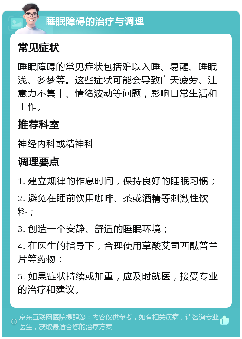 睡眠障碍的治疗与调理 常见症状 睡眠障碍的常见症状包括难以入睡、易醒、睡眠浅、多梦等。这些症状可能会导致白天疲劳、注意力不集中、情绪波动等问题，影响日常生活和工作。 推荐科室 神经内科或精神科 调理要点 1. 建立规律的作息时间，保持良好的睡眠习惯； 2. 避免在睡前饮用咖啡、茶或酒精等刺激性饮料； 3. 创造一个安静、舒适的睡眠环境； 4. 在医生的指导下，合理使用草酸艾司西酞普兰片等药物； 5. 如果症状持续或加重，应及时就医，接受专业的治疗和建议。