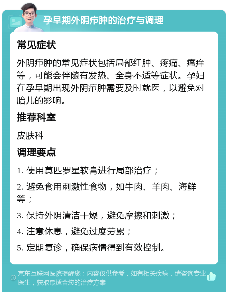 孕早期外阴疖肿的治疗与调理 常见症状 外阴疖肿的常见症状包括局部红肿、疼痛、瘙痒等，可能会伴随有发热、全身不适等症状。孕妇在孕早期出现外阴疖肿需要及时就医，以避免对胎儿的影响。 推荐科室 皮肤科 调理要点 1. 使用莫匹罗星软膏进行局部治疗； 2. 避免食用刺激性食物，如牛肉、羊肉、海鲜等； 3. 保持外阴清洁干燥，避免摩擦和刺激； 4. 注意休息，避免过度劳累； 5. 定期复诊，确保病情得到有效控制。