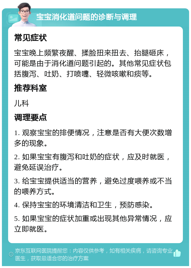 宝宝消化道问题的诊断与调理 常见症状 宝宝晚上频繁夜醒、揉脸扭来扭去、抬腿砸床，可能是由于消化道问题引起的。其他常见症状包括腹泻、吐奶、打喷嚏、轻微咳嗽和痰等。 推荐科室 儿科 调理要点 1. 观察宝宝的排便情况，注意是否有大便次数增多的现象。 2. 如果宝宝有腹泻和吐奶的症状，应及时就医，避免延误治疗。 3. 给宝宝提供适当的营养，避免过度喂养或不当的喂养方式。 4. 保持宝宝的环境清洁和卫生，预防感染。 5. 如果宝宝的症状加重或出现其他异常情况，应立即就医。