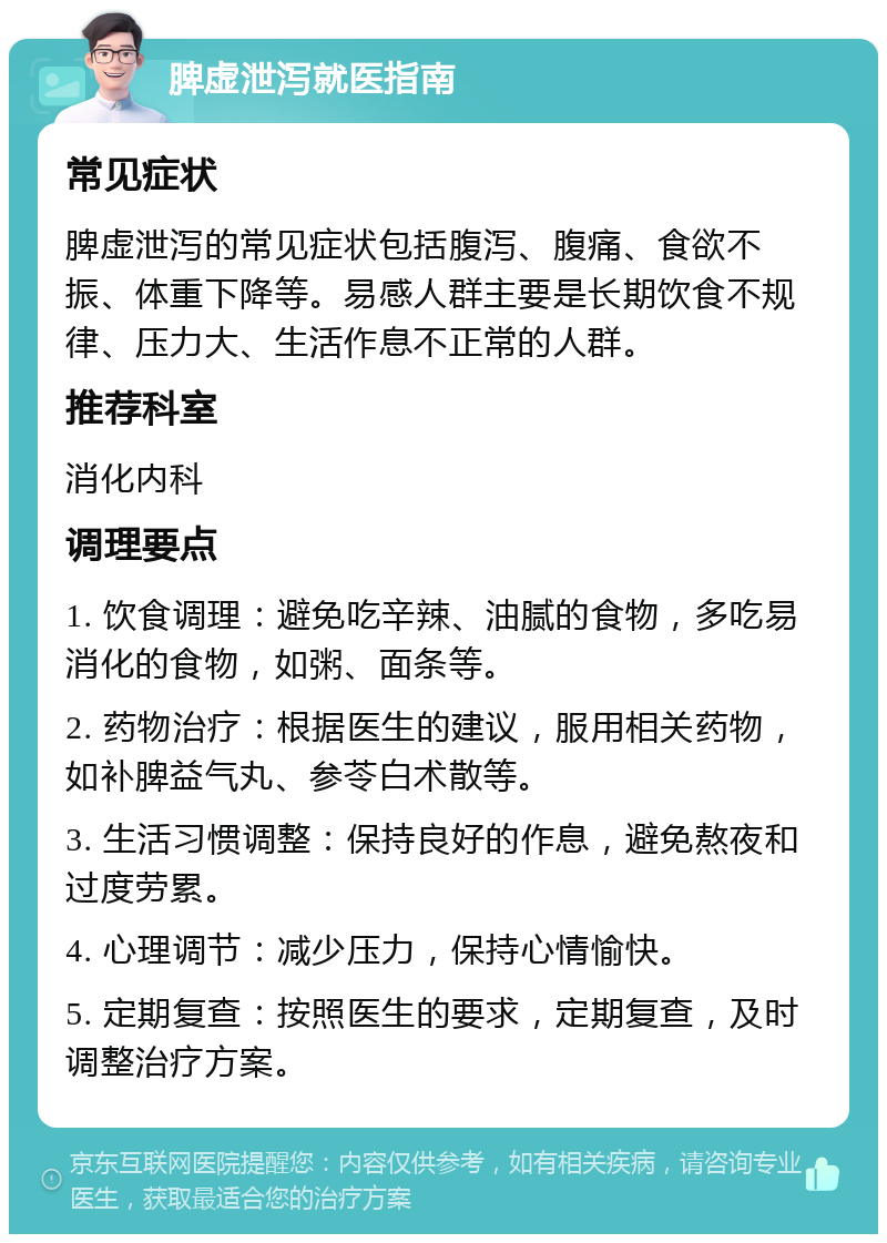 脾虚泄泻就医指南 常见症状 脾虚泄泻的常见症状包括腹泻、腹痛、食欲不振、体重下降等。易感人群主要是长期饮食不规律、压力大、生活作息不正常的人群。 推荐科室 消化内科 调理要点 1. 饮食调理：避免吃辛辣、油腻的食物，多吃易消化的食物，如粥、面条等。 2. 药物治疗：根据医生的建议，服用相关药物，如补脾益气丸、参苓白术散等。 3. 生活习惯调整：保持良好的作息，避免熬夜和过度劳累。 4. 心理调节：减少压力，保持心情愉快。 5. 定期复查：按照医生的要求，定期复查，及时调整治疗方案。