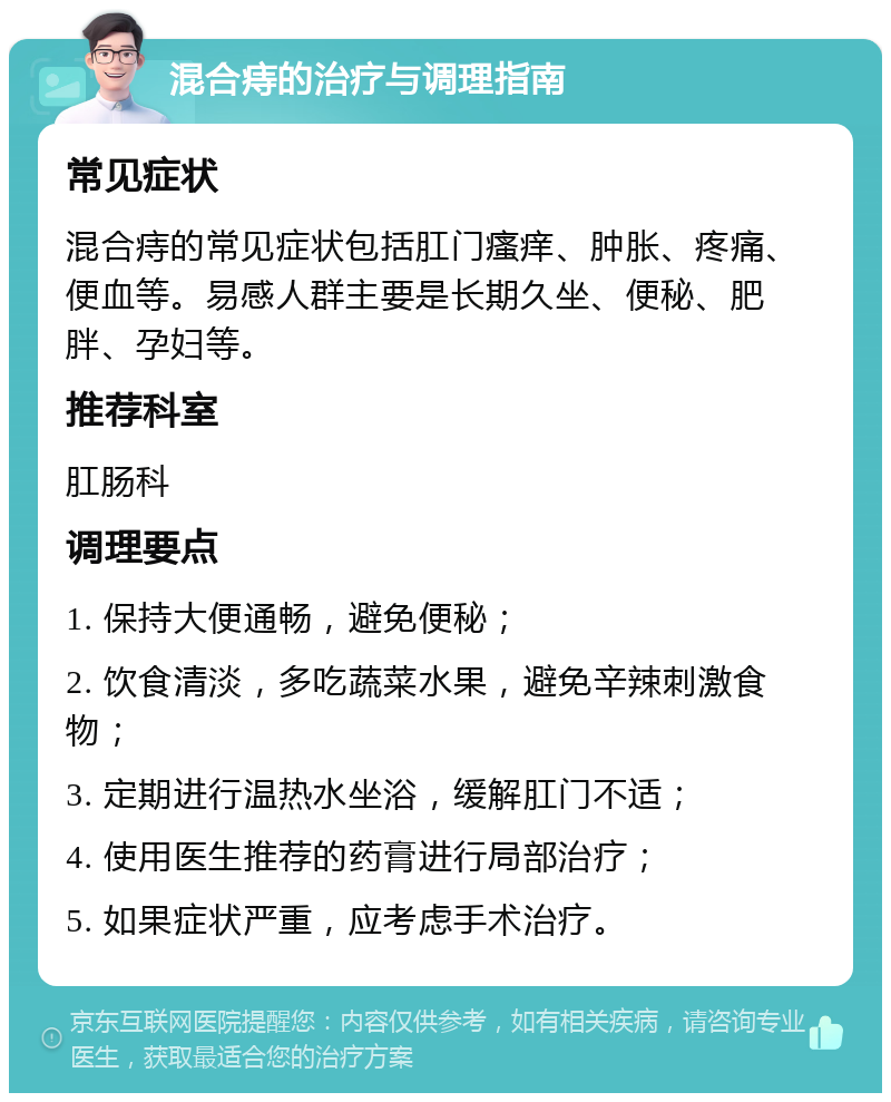 混合痔的治疗与调理指南 常见症状 混合痔的常见症状包括肛门瘙痒、肿胀、疼痛、便血等。易感人群主要是长期久坐、便秘、肥胖、孕妇等。 推荐科室 肛肠科 调理要点 1. 保持大便通畅，避免便秘； 2. 饮食清淡，多吃蔬菜水果，避免辛辣刺激食物； 3. 定期进行温热水坐浴，缓解肛门不适； 4. 使用医生推荐的药膏进行局部治疗； 5. 如果症状严重，应考虑手术治疗。