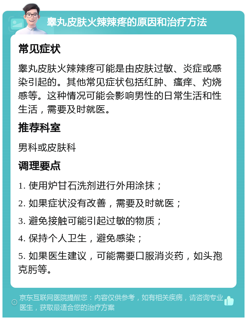 睾丸皮肤火辣辣疼的原因和治疗方法 常见症状 睾丸皮肤火辣辣疼可能是由皮肤过敏、炎症或感染引起的。其他常见症状包括红肿、瘙痒、灼烧感等。这种情况可能会影响男性的日常生活和性生活，需要及时就医。 推荐科室 男科或皮肤科 调理要点 1. 使用炉甘石洗剂进行外用涂抹； 2. 如果症状没有改善，需要及时就医； 3. 避免接触可能引起过敏的物质； 4. 保持个人卫生，避免感染； 5. 如果医生建议，可能需要口服消炎药，如头孢克肟等。