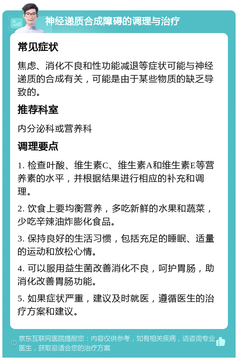 神经递质合成障碍的调理与治疗 常见症状 焦虑、消化不良和性功能减退等症状可能与神经递质的合成有关，可能是由于某些物质的缺乏导致的。 推荐科室 内分泌科或营养科 调理要点 1. 检查叶酸、维生素C、维生素A和维生素E等营养素的水平，并根据结果进行相应的补充和调理。 2. 饮食上要均衡营养，多吃新鲜的水果和蔬菜，少吃辛辣油炸膨化食品。 3. 保持良好的生活习惯，包括充足的睡眠、适量的运动和放松心情。 4. 可以服用益生菌改善消化不良，呵护胃肠，助消化改善胃肠功能。 5. 如果症状严重，建议及时就医，遵循医生的治疗方案和建议。