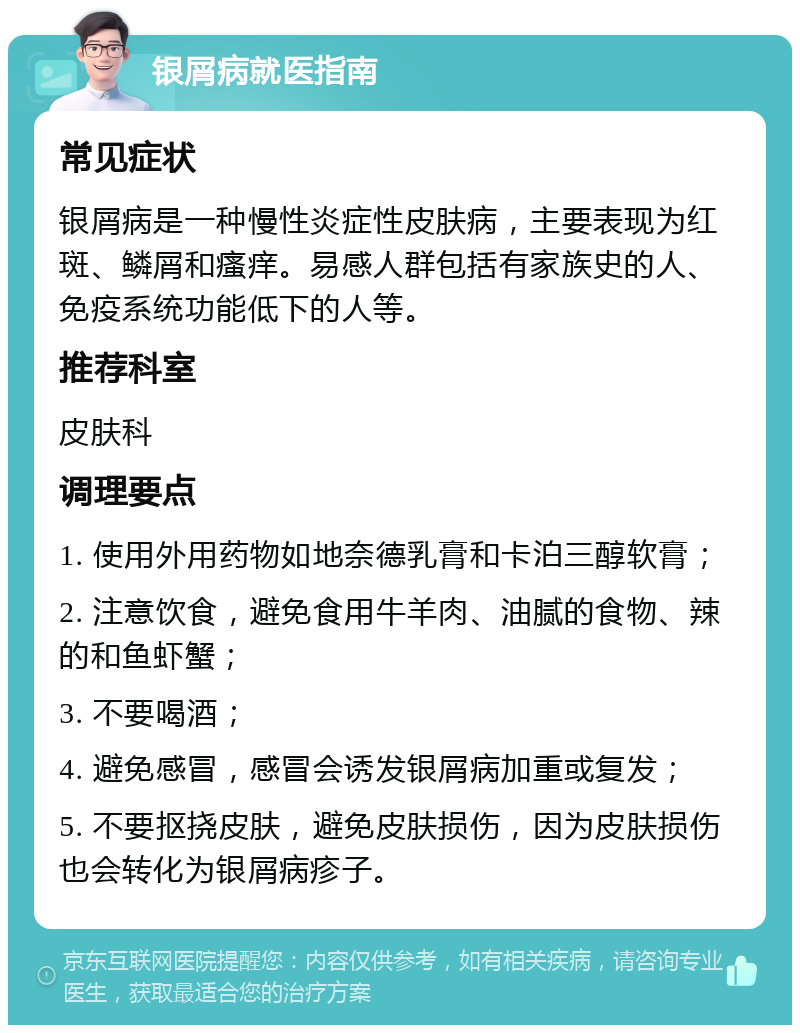 银屑病就医指南 常见症状 银屑病是一种慢性炎症性皮肤病，主要表现为红斑、鳞屑和瘙痒。易感人群包括有家族史的人、免疫系统功能低下的人等。 推荐科室 皮肤科 调理要点 1. 使用外用药物如地奈德乳膏和卡泊三醇软膏； 2. 注意饮食，避免食用牛羊肉、油腻的食物、辣的和鱼虾蟹； 3. 不要喝酒； 4. 避免感冒，感冒会诱发银屑病加重或复发； 5. 不要抠挠皮肤，避免皮肤损伤，因为皮肤损伤也会转化为银屑病疹子。