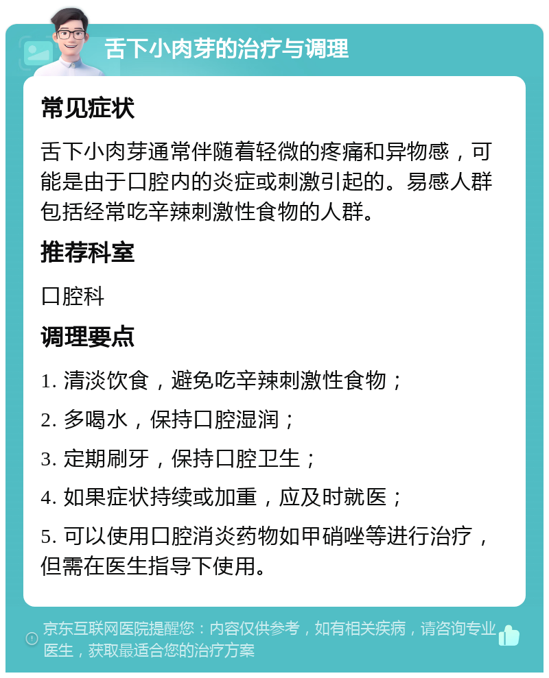 舌下小肉芽的治疗与调理 常见症状 舌下小肉芽通常伴随着轻微的疼痛和异物感，可能是由于口腔内的炎症或刺激引起的。易感人群包括经常吃辛辣刺激性食物的人群。 推荐科室 口腔科 调理要点 1. 清淡饮食，避免吃辛辣刺激性食物； 2. 多喝水，保持口腔湿润； 3. 定期刷牙，保持口腔卫生； 4. 如果症状持续或加重，应及时就医； 5. 可以使用口腔消炎药物如甲硝唑等进行治疗，但需在医生指导下使用。