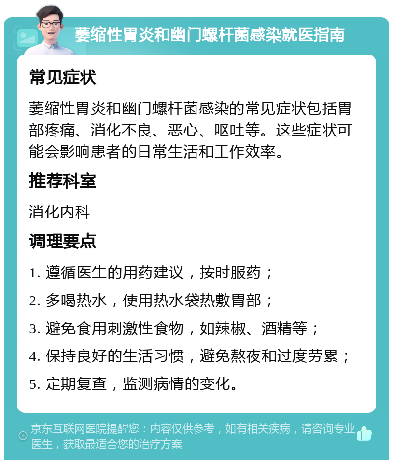 萎缩性胃炎和幽门螺杆菌感染就医指南 常见症状 萎缩性胃炎和幽门螺杆菌感染的常见症状包括胃部疼痛、消化不良、恶心、呕吐等。这些症状可能会影响患者的日常生活和工作效率。 推荐科室 消化内科 调理要点 1. 遵循医生的用药建议，按时服药； 2. 多喝热水，使用热水袋热敷胃部； 3. 避免食用刺激性食物，如辣椒、酒精等； 4. 保持良好的生活习惯，避免熬夜和过度劳累； 5. 定期复查，监测病情的变化。