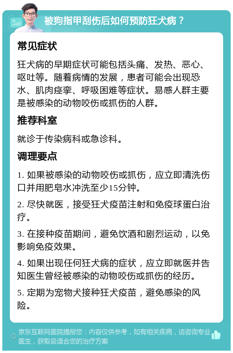 被狗指甲刮伤后如何预防狂犬病？ 常见症状 狂犬病的早期症状可能包括头痛、发热、恶心、呕吐等。随着病情的发展，患者可能会出现恐水、肌肉痉挛、呼吸困难等症状。易感人群主要是被感染的动物咬伤或抓伤的人群。 推荐科室 就诊于传染病科或急诊科。 调理要点 1. 如果被感染的动物咬伤或抓伤，应立即清洗伤口并用肥皂水冲洗至少15分钟。 2. 尽快就医，接受狂犬疫苗注射和免疫球蛋白治疗。 3. 在接种疫苗期间，避免饮酒和剧烈运动，以免影响免疫效果。 4. 如果出现任何狂犬病的症状，应立即就医并告知医生曾经被感染的动物咬伤或抓伤的经历。 5. 定期为宠物犬接种狂犬疫苗，避免感染的风险。