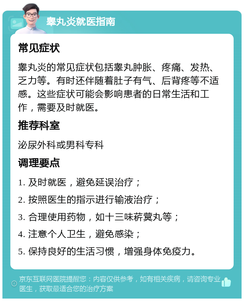 睾丸炎就医指南 常见症状 睾丸炎的常见症状包括睾丸肿胀、疼痛、发热、乏力等。有时还伴随着肚子有气、后背疼等不适感。这些症状可能会影响患者的日常生活和工作，需要及时就医。 推荐科室 泌尿外科或男科专科 调理要点 1. 及时就医，避免延误治疗； 2. 按照医生的指示进行输液治疗； 3. 合理使用药物，如十三味菥蓂丸等； 4. 注意个人卫生，避免感染； 5. 保持良好的生活习惯，增强身体免疫力。