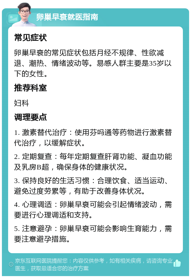 卵巢早衰就医指南 常见症状 卵巢早衰的常见症状包括月经不规律、性欲减退、潮热、情绪波动等。易感人群主要是35岁以下的女性。 推荐科室 妇科 调理要点 1. 激素替代治疗：使用芬吗通等药物进行激素替代治疗，以缓解症状。 2. 定期复查：每年定期复查肝肾功能、凝血功能及乳房B超，确保身体的健康状况。 3. 保持良好的生活习惯：合理饮食、适当运动、避免过度劳累等，有助于改善身体状况。 4. 心理调适：卵巢早衰可能会引起情绪波动，需要进行心理调适和支持。 5. 注意避孕：卵巢早衰可能会影响生育能力，需要注意避孕措施。