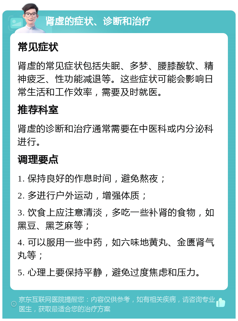 肾虚的症状、诊断和治疗 常见症状 肾虚的常见症状包括失眠、多梦、腰膝酸软、精神疲乏、性功能减退等。这些症状可能会影响日常生活和工作效率，需要及时就医。 推荐科室 肾虚的诊断和治疗通常需要在中医科或内分泌科进行。 调理要点 1. 保持良好的作息时间，避免熬夜； 2. 多进行户外运动，增强体质； 3. 饮食上应注意清淡，多吃一些补肾的食物，如黑豆、黑芝麻等； 4. 可以服用一些中药，如六味地黄丸、金匮肾气丸等； 5. 心理上要保持平静，避免过度焦虑和压力。