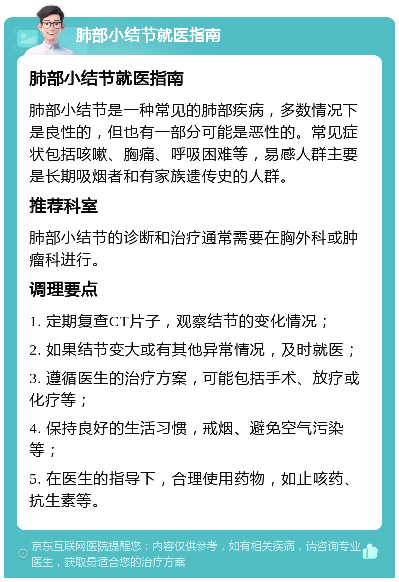 肺部小结节就医指南 肺部小结节就医指南 肺部小结节是一种常见的肺部疾病，多数情况下是良性的，但也有一部分可能是恶性的。常见症状包括咳嗽、胸痛、呼吸困难等，易感人群主要是长期吸烟者和有家族遗传史的人群。 推荐科室 肺部小结节的诊断和治疗通常需要在胸外科或肿瘤科进行。 调理要点 1. 定期复查CT片子，观察结节的变化情况； 2. 如果结节变大或有其他异常情况，及时就医； 3. 遵循医生的治疗方案，可能包括手术、放疗或化疗等； 4. 保持良好的生活习惯，戒烟、避免空气污染等； 5. 在医生的指导下，合理使用药物，如止咳药、抗生素等。