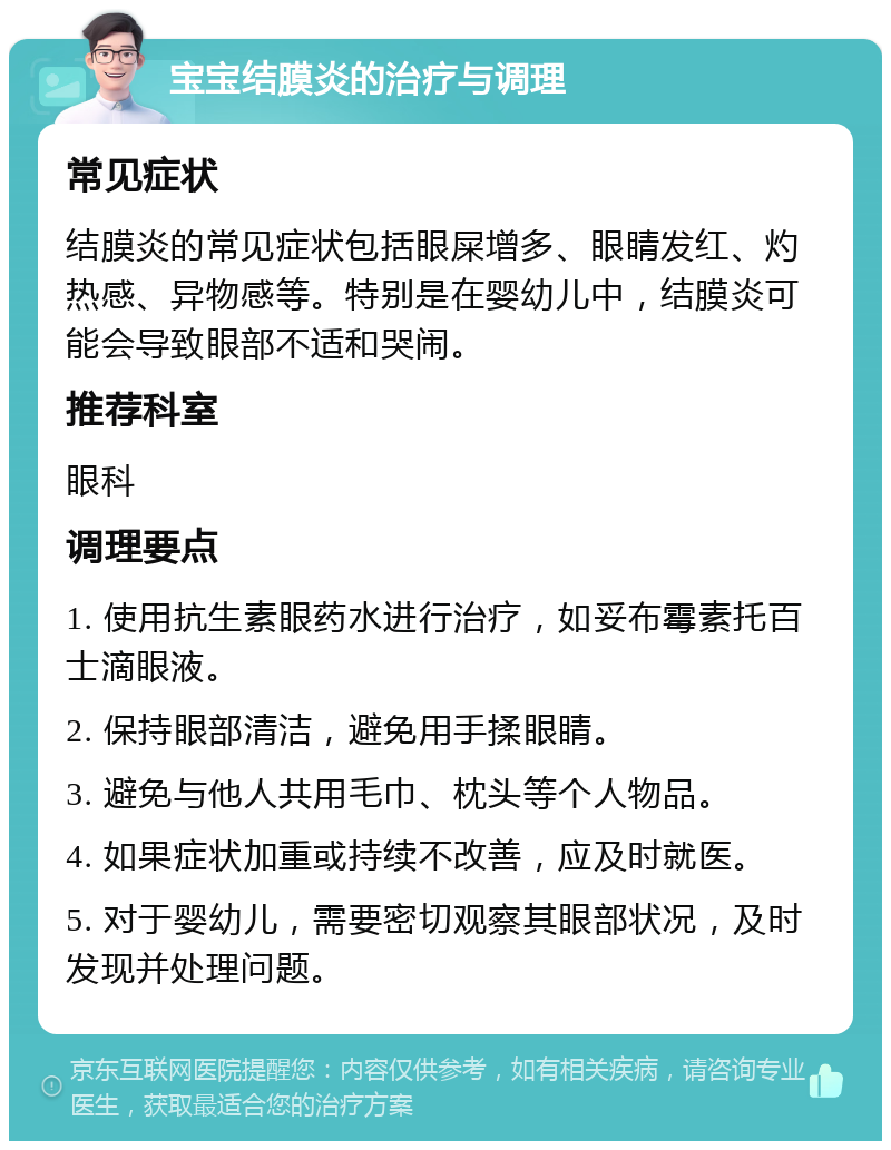 宝宝结膜炎的治疗与调理 常见症状 结膜炎的常见症状包括眼屎增多、眼睛发红、灼热感、异物感等。特别是在婴幼儿中，结膜炎可能会导致眼部不适和哭闹。 推荐科室 眼科 调理要点 1. 使用抗生素眼药水进行治疗，如妥布霉素托百士滴眼液。 2. 保持眼部清洁，避免用手揉眼睛。 3. 避免与他人共用毛巾、枕头等个人物品。 4. 如果症状加重或持续不改善，应及时就医。 5. 对于婴幼儿，需要密切观察其眼部状况，及时发现并处理问题。