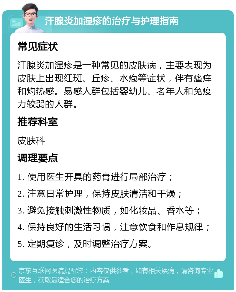 汗腺炎加湿疹的治疗与护理指南 常见症状 汗腺炎加湿疹是一种常见的皮肤病，主要表现为皮肤上出现红斑、丘疹、水疱等症状，伴有瘙痒和灼热感。易感人群包括婴幼儿、老年人和免疫力较弱的人群。 推荐科室 皮肤科 调理要点 1. 使用医生开具的药膏进行局部治疗； 2. 注意日常护理，保持皮肤清洁和干燥； 3. 避免接触刺激性物质，如化妆品、香水等； 4. 保持良好的生活习惯，注意饮食和作息规律； 5. 定期复诊，及时调整治疗方案。