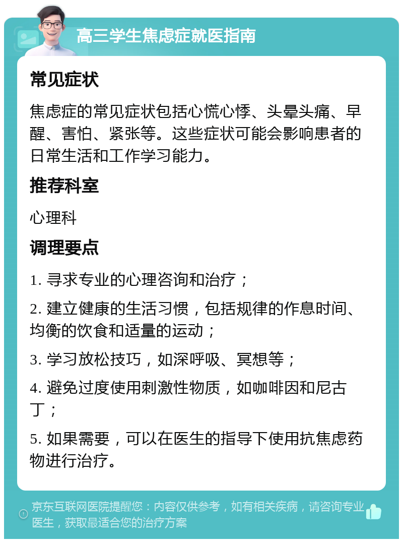 高三学生焦虑症就医指南 常见症状 焦虑症的常见症状包括心慌心悸、头晕头痛、早醒、害怕、紧张等。这些症状可能会影响患者的日常生活和工作学习能力。 推荐科室 心理科 调理要点 1. 寻求专业的心理咨询和治疗； 2. 建立健康的生活习惯，包括规律的作息时间、均衡的饮食和适量的运动； 3. 学习放松技巧，如深呼吸、冥想等； 4. 避免过度使用刺激性物质，如咖啡因和尼古丁； 5. 如果需要，可以在医生的指导下使用抗焦虑药物进行治疗。