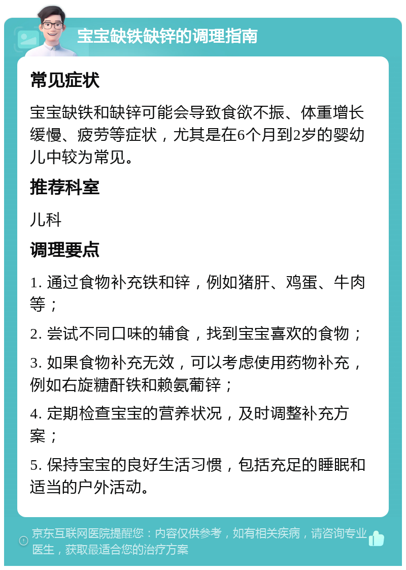 宝宝缺铁缺锌的调理指南 常见症状 宝宝缺铁和缺锌可能会导致食欲不振、体重增长缓慢、疲劳等症状，尤其是在6个月到2岁的婴幼儿中较为常见。 推荐科室 儿科 调理要点 1. 通过食物补充铁和锌，例如猪肝、鸡蛋、牛肉等； 2. 尝试不同口味的辅食，找到宝宝喜欢的食物； 3. 如果食物补充无效，可以考虑使用药物补充，例如右旋糖酐铁和赖氨葡锌； 4. 定期检查宝宝的营养状况，及时调整补充方案； 5. 保持宝宝的良好生活习惯，包括充足的睡眠和适当的户外活动。