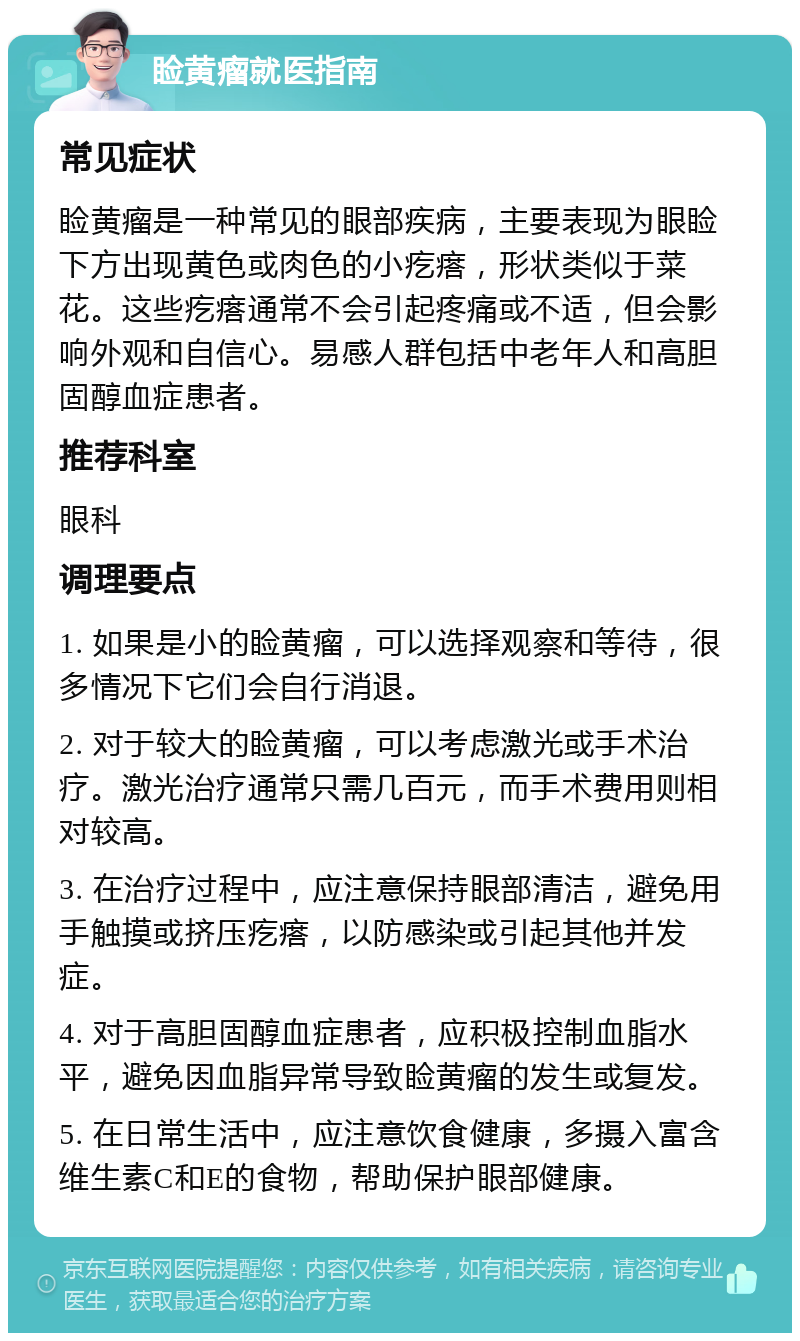 睑黄瘤就医指南 常见症状 睑黄瘤是一种常见的眼部疾病，主要表现为眼睑下方出现黄色或肉色的小疙瘩，形状类似于菜花。这些疙瘩通常不会引起疼痛或不适，但会影响外观和自信心。易感人群包括中老年人和高胆固醇血症患者。 推荐科室 眼科 调理要点 1. 如果是小的睑黄瘤，可以选择观察和等待，很多情况下它们会自行消退。 2. 对于较大的睑黄瘤，可以考虑激光或手术治疗。激光治疗通常只需几百元，而手术费用则相对较高。 3. 在治疗过程中，应注意保持眼部清洁，避免用手触摸或挤压疙瘩，以防感染或引起其他并发症。 4. 对于高胆固醇血症患者，应积极控制血脂水平，避免因血脂异常导致睑黄瘤的发生或复发。 5. 在日常生活中，应注意饮食健康，多摄入富含维生素C和E的食物，帮助保护眼部健康。