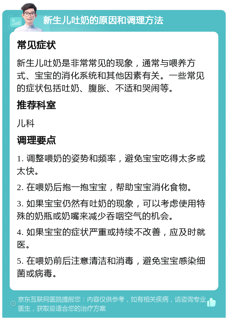 新生儿吐奶的原因和调理方法 常见症状 新生儿吐奶是非常常见的现象，通常与喂养方式、宝宝的消化系统和其他因素有关。一些常见的症状包括吐奶、腹胀、不适和哭闹等。 推荐科室 儿科 调理要点 1. 调整喂奶的姿势和频率，避免宝宝吃得太多或太快。 2. 在喂奶后抱一抱宝宝，帮助宝宝消化食物。 3. 如果宝宝仍然有吐奶的现象，可以考虑使用特殊的奶瓶或奶嘴来减少吞咽空气的机会。 4. 如果宝宝的症状严重或持续不改善，应及时就医。 5. 在喂奶前后注意清洁和消毒，避免宝宝感染细菌或病毒。