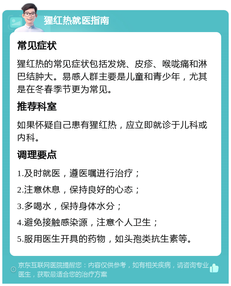 猩红热就医指南 常见症状 猩红热的常见症状包括发烧、皮疹、喉咙痛和淋巴结肿大。易感人群主要是儿童和青少年，尤其是在冬春季节更为常见。 推荐科室 如果怀疑自己患有猩红热，应立即就诊于儿科或内科。 调理要点 1.及时就医，遵医嘱进行治疗； 2.注意休息，保持良好的心态； 3.多喝水，保持身体水分； 4.避免接触感染源，注意个人卫生； 5.服用医生开具的药物，如头孢类抗生素等。