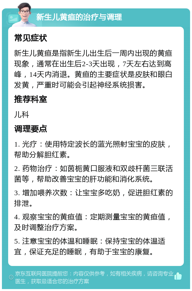 新生儿黄疸的治疗与调理 常见症状 新生儿黄疸是指新生儿出生后一周内出现的黄疸现象，通常在出生后2-3天出现，7天左右达到高峰，14天内消退。黄疸的主要症状是皮肤和眼白发黄，严重时可能会引起神经系统损害。 推荐科室 儿科 调理要点 1. 光疗：使用特定波长的蓝光照射宝宝的皮肤，帮助分解胆红素。 2. 药物治疗：如茵栀黄口服液和双歧杆菌三联活菌等，帮助改善宝宝的肝功能和消化系统。 3. 增加喂养次数：让宝宝多吃奶，促进胆红素的排泄。 4. 观察宝宝的黄疸值：定期测量宝宝的黄疸值，及时调整治疗方案。 5. 注意宝宝的体温和睡眠：保持宝宝的体温适宜，保证充足的睡眠，有助于宝宝的康复。