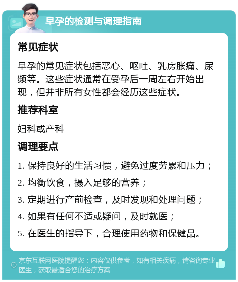 早孕的检测与调理指南 常见症状 早孕的常见症状包括恶心、呕吐、乳房胀痛、尿频等。这些症状通常在受孕后一周左右开始出现，但并非所有女性都会经历这些症状。 推荐科室 妇科或产科 调理要点 1. 保持良好的生活习惯，避免过度劳累和压力； 2. 均衡饮食，摄入足够的营养； 3. 定期进行产前检查，及时发现和处理问题； 4. 如果有任何不适或疑问，及时就医； 5. 在医生的指导下，合理使用药物和保健品。