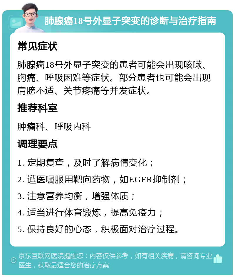 肺腺癌18号外显子突变的诊断与治疗指南 常见症状 肺腺癌18号外显子突变的患者可能会出现咳嗽、胸痛、呼吸困难等症状。部分患者也可能会出现肩膀不适、关节疼痛等并发症状。 推荐科室 肿瘤科、呼吸内科 调理要点 1. 定期复查，及时了解病情变化； 2. 遵医嘱服用靶向药物，如EGFR抑制剂； 3. 注意营养均衡，增强体质； 4. 适当进行体育锻炼，提高免疫力； 5. 保持良好的心态，积极面对治疗过程。