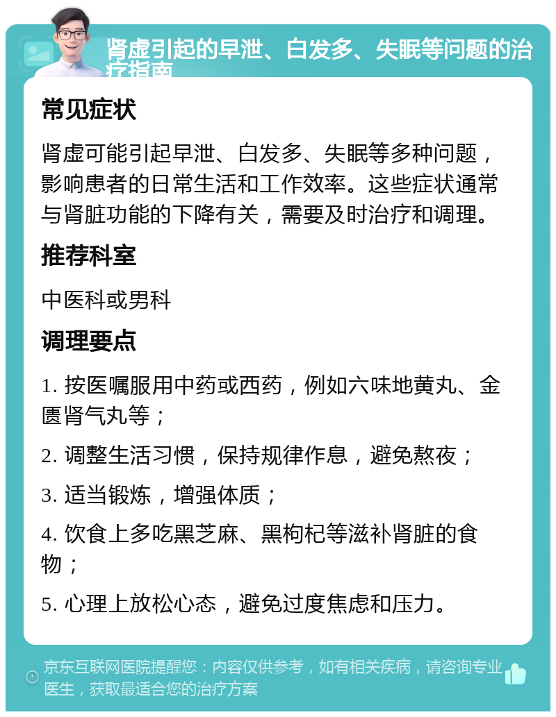 肾虚引起的早泄、白发多、失眠等问题的治疗指南 常见症状 肾虚可能引起早泄、白发多、失眠等多种问题，影响患者的日常生活和工作效率。这些症状通常与肾脏功能的下降有关，需要及时治疗和调理。 推荐科室 中医科或男科 调理要点 1. 按医嘱服用中药或西药，例如六味地黄丸、金匮肾气丸等； 2. 调整生活习惯，保持规律作息，避免熬夜； 3. 适当锻炼，增强体质； 4. 饮食上多吃黑芝麻、黑枸杞等滋补肾脏的食物； 5. 心理上放松心态，避免过度焦虑和压力。