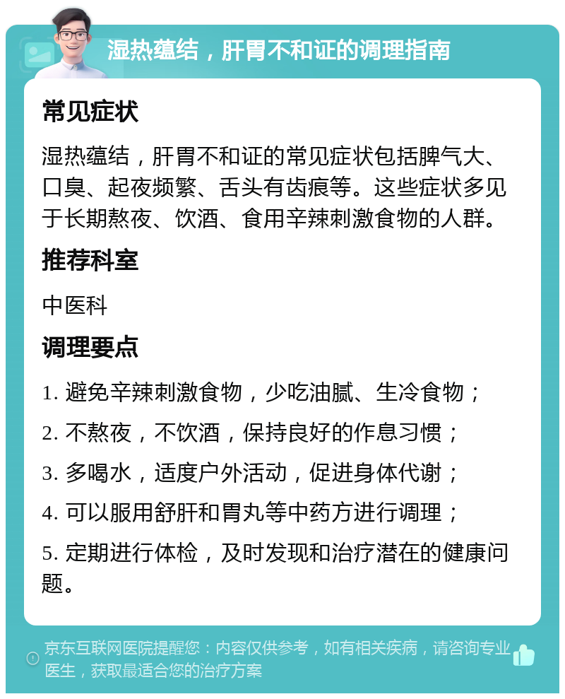 湿热蕴结，肝胃不和证的调理指南 常见症状 湿热蕴结，肝胃不和证的常见症状包括脾气大、口臭、起夜频繁、舌头有齿痕等。这些症状多见于长期熬夜、饮酒、食用辛辣刺激食物的人群。 推荐科室 中医科 调理要点 1. 避免辛辣刺激食物，少吃油腻、生冷食物； 2. 不熬夜，不饮酒，保持良好的作息习惯； 3. 多喝水，适度户外活动，促进身体代谢； 4. 可以服用舒肝和胃丸等中药方进行调理； 5. 定期进行体检，及时发现和治疗潜在的健康问题。