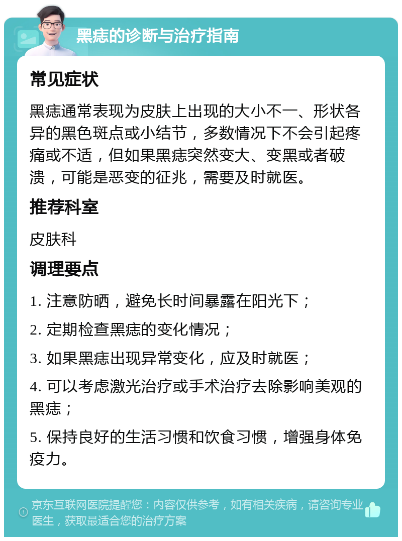 黑痣的诊断与治疗指南 常见症状 黑痣通常表现为皮肤上出现的大小不一、形状各异的黑色斑点或小结节，多数情况下不会引起疼痛或不适，但如果黑痣突然变大、变黑或者破溃，可能是恶变的征兆，需要及时就医。 推荐科室 皮肤科 调理要点 1. 注意防晒，避免长时间暴露在阳光下； 2. 定期检查黑痣的变化情况； 3. 如果黑痣出现异常变化，应及时就医； 4. 可以考虑激光治疗或手术治疗去除影响美观的黑痣； 5. 保持良好的生活习惯和饮食习惯，增强身体免疫力。