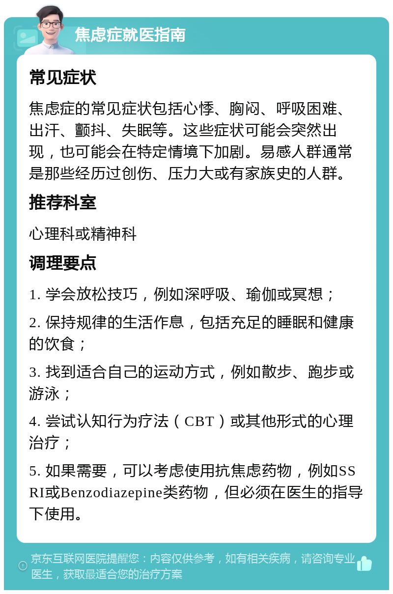 焦虑症就医指南 常见症状 焦虑症的常见症状包括心悸、胸闷、呼吸困难、出汗、颤抖、失眠等。这些症状可能会突然出现，也可能会在特定情境下加剧。易感人群通常是那些经历过创伤、压力大或有家族史的人群。 推荐科室 心理科或精神科 调理要点 1. 学会放松技巧，例如深呼吸、瑜伽或冥想； 2. 保持规律的生活作息，包括充足的睡眠和健康的饮食； 3. 找到适合自己的运动方式，例如散步、跑步或游泳； 4. 尝试认知行为疗法（CBT）或其他形式的心理治疗； 5. 如果需要，可以考虑使用抗焦虑药物，例如SSRI或Benzodiazepine类药物，但必须在医生的指导下使用。