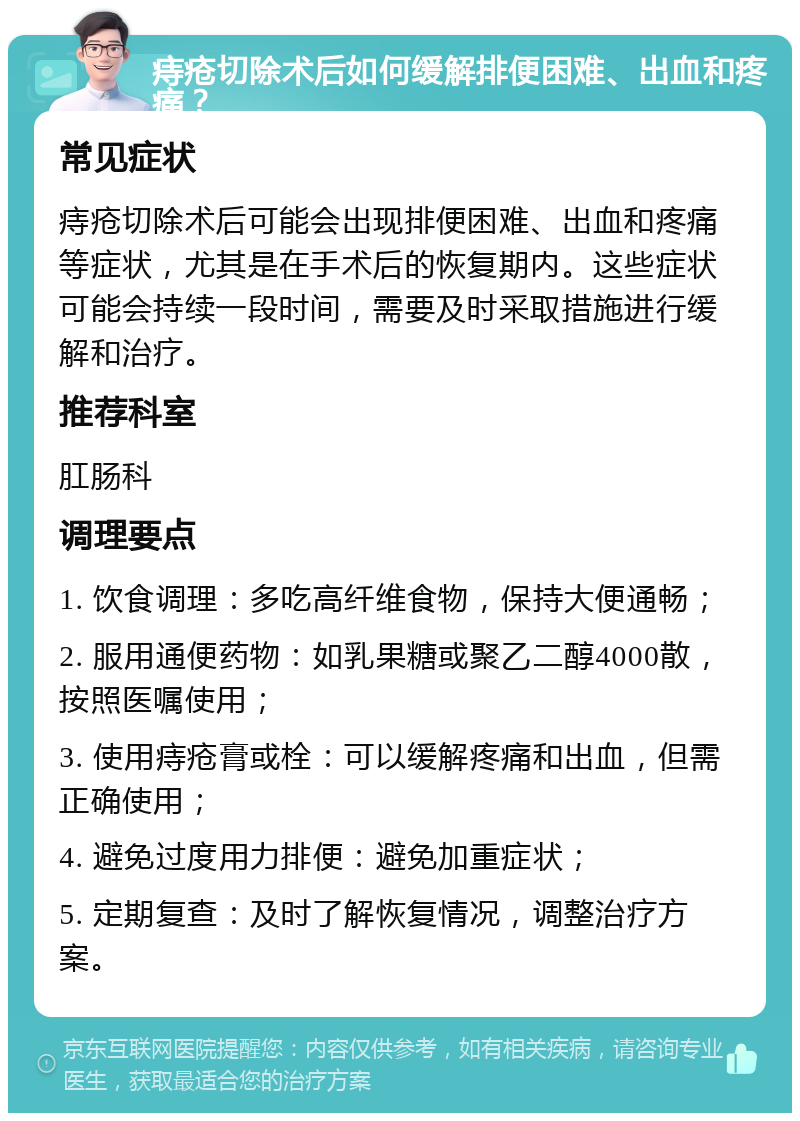 痔疮切除术后如何缓解排便困难、出血和疼痛？ 常见症状 痔疮切除术后可能会出现排便困难、出血和疼痛等症状，尤其是在手术后的恢复期内。这些症状可能会持续一段时间，需要及时采取措施进行缓解和治疗。 推荐科室 肛肠科 调理要点 1. 饮食调理：多吃高纤维食物，保持大便通畅； 2. 服用通便药物：如乳果糖或聚乙二醇4000散，按照医嘱使用； 3. 使用痔疮膏或栓：可以缓解疼痛和出血，但需正确使用； 4. 避免过度用力排便：避免加重症状； 5. 定期复查：及时了解恢复情况，调整治疗方案。