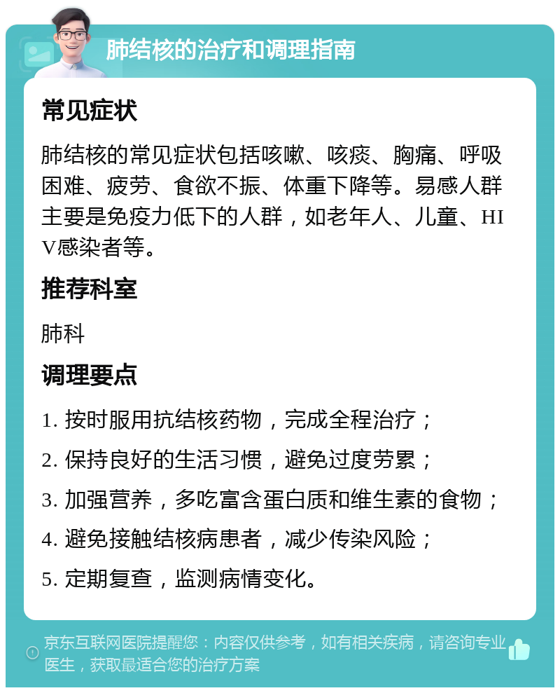 肺结核的治疗和调理指南 常见症状 肺结核的常见症状包括咳嗽、咳痰、胸痛、呼吸困难、疲劳、食欲不振、体重下降等。易感人群主要是免疫力低下的人群，如老年人、儿童、HIV感染者等。 推荐科室 肺科 调理要点 1. 按时服用抗结核药物，完成全程治疗； 2. 保持良好的生活习惯，避免过度劳累； 3. 加强营养，多吃富含蛋白质和维生素的食物； 4. 避免接触结核病患者，减少传染风险； 5. 定期复查，监测病情变化。