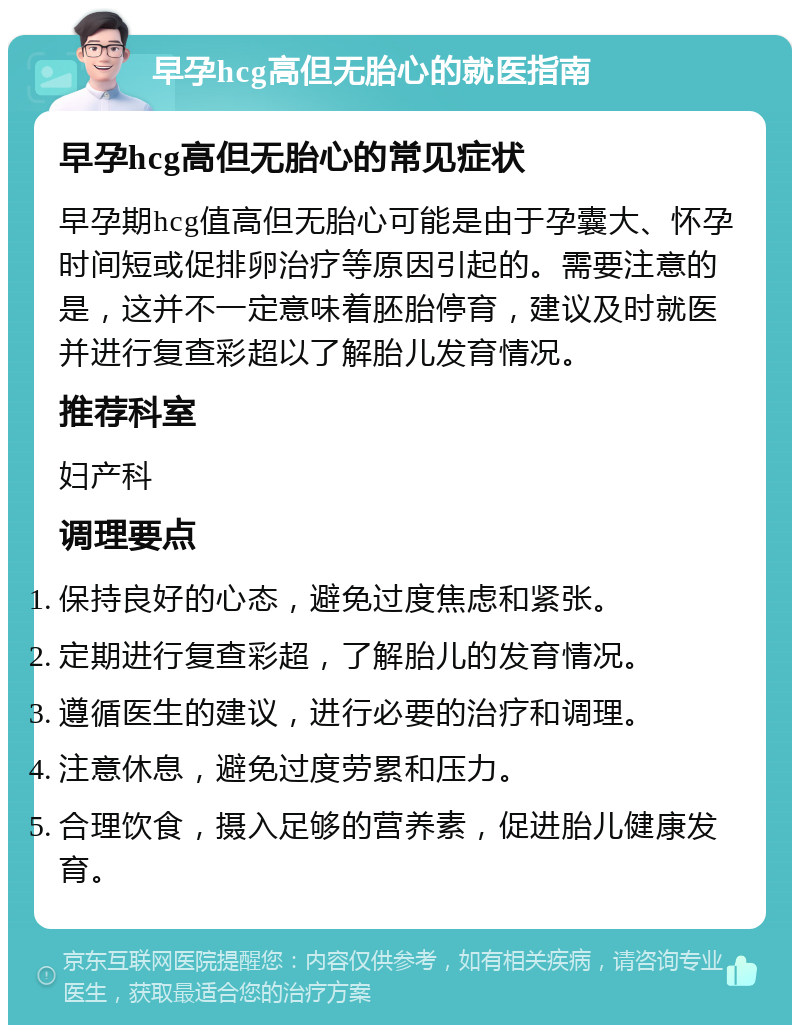 早孕hcg高但无胎心的就医指南 早孕hcg高但无胎心的常见症状 早孕期hcg值高但无胎心可能是由于孕囊大、怀孕时间短或促排卵治疗等原因引起的。需要注意的是，这并不一定意味着胚胎停育，建议及时就医并进行复查彩超以了解胎儿发育情况。 推荐科室 妇产科 调理要点 保持良好的心态，避免过度焦虑和紧张。 定期进行复查彩超，了解胎儿的发育情况。 遵循医生的建议，进行必要的治疗和调理。 注意休息，避免过度劳累和压力。 合理饮食，摄入足够的营养素，促进胎儿健康发育。