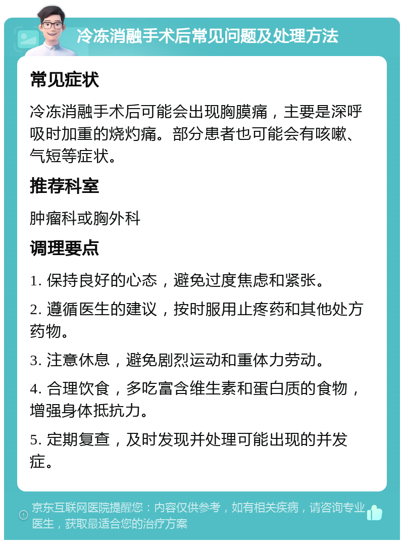 冷冻消融手术后常见问题及处理方法 常见症状 冷冻消融手术后可能会出现胸膜痛，主要是深呼吸时加重的烧灼痛。部分患者也可能会有咳嗽、气短等症状。 推荐科室 肿瘤科或胸外科 调理要点 1. 保持良好的心态，避免过度焦虑和紧张。 2. 遵循医生的建议，按时服用止疼药和其他处方药物。 3. 注意休息，避免剧烈运动和重体力劳动。 4. 合理饮食，多吃富含维生素和蛋白质的食物，增强身体抵抗力。 5. 定期复查，及时发现并处理可能出现的并发症。