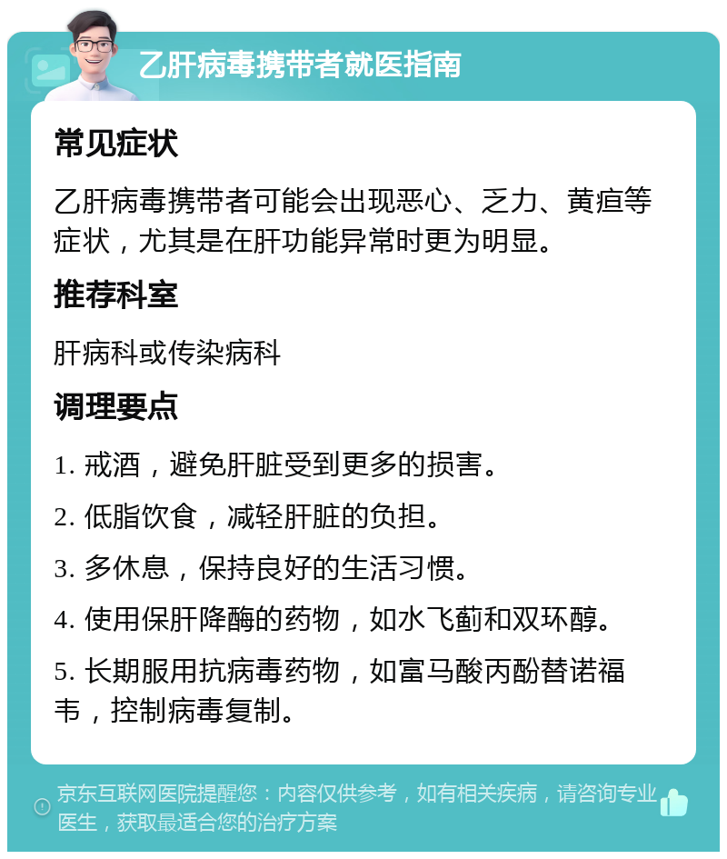 乙肝病毒携带者就医指南 常见症状 乙肝病毒携带者可能会出现恶心、乏力、黄疸等症状，尤其是在肝功能异常时更为明显。 推荐科室 肝病科或传染病科 调理要点 1. 戒酒，避免肝脏受到更多的损害。 2. 低脂饮食，减轻肝脏的负担。 3. 多休息，保持良好的生活习惯。 4. 使用保肝降酶的药物，如水飞蓟和双环醇。 5. 长期服用抗病毒药物，如富马酸丙酚替诺福韦，控制病毒复制。