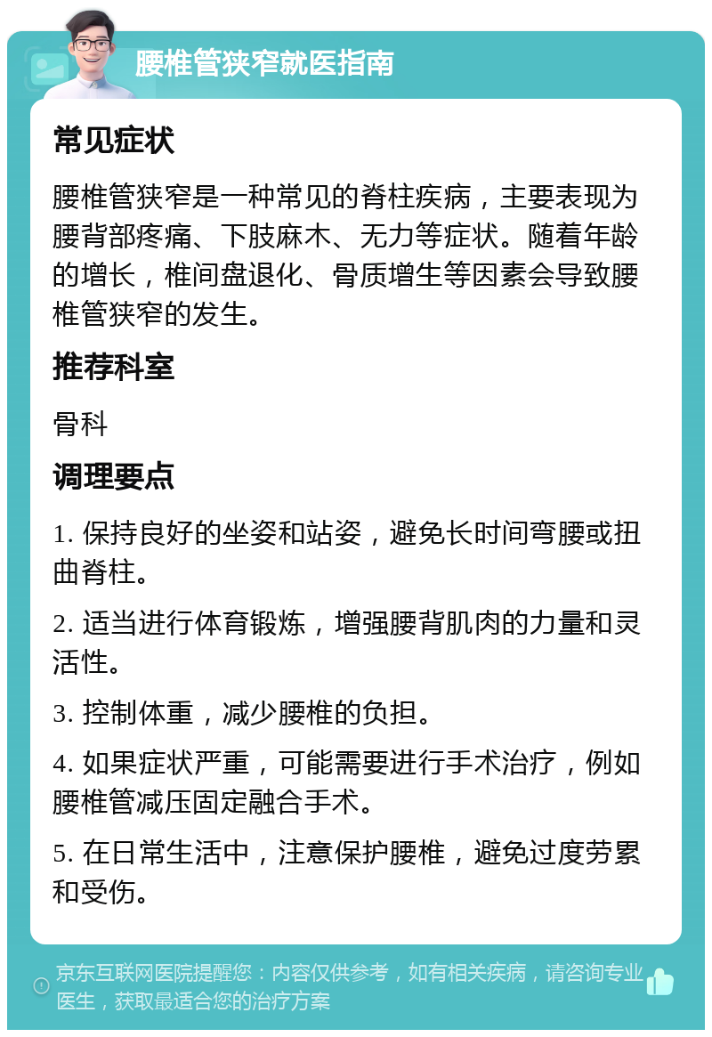 腰椎管狭窄就医指南 常见症状 腰椎管狭窄是一种常见的脊柱疾病，主要表现为腰背部疼痛、下肢麻木、无力等症状。随着年龄的增长，椎间盘退化、骨质增生等因素会导致腰椎管狭窄的发生。 推荐科室 骨科 调理要点 1. 保持良好的坐姿和站姿，避免长时间弯腰或扭曲脊柱。 2. 适当进行体育锻炼，增强腰背肌肉的力量和灵活性。 3. 控制体重，减少腰椎的负担。 4. 如果症状严重，可能需要进行手术治疗，例如腰椎管减压固定融合手术。 5. 在日常生活中，注意保护腰椎，避免过度劳累和受伤。