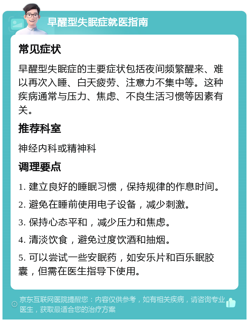 早醒型失眠症就医指南 常见症状 早醒型失眠症的主要症状包括夜间频繁醒来、难以再次入睡、白天疲劳、注意力不集中等。这种疾病通常与压力、焦虑、不良生活习惯等因素有关。 推荐科室 神经内科或精神科 调理要点 1. 建立良好的睡眠习惯，保持规律的作息时间。 2. 避免在睡前使用电子设备，减少刺激。 3. 保持心态平和，减少压力和焦虑。 4. 清淡饮食，避免过度饮酒和抽烟。 5. 可以尝试一些安眠药，如安乐片和百乐眠胶囊，但需在医生指导下使用。