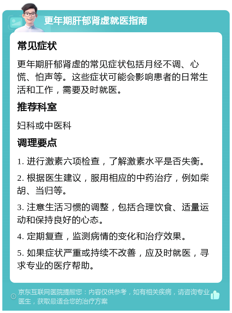 更年期肝郁肾虚就医指南 常见症状 更年期肝郁肾虚的常见症状包括月经不调、心慌、怕声等。这些症状可能会影响患者的日常生活和工作，需要及时就医。 推荐科室 妇科或中医科 调理要点 1. 进行激素六项检查，了解激素水平是否失衡。 2. 根据医生建议，服用相应的中药治疗，例如柴胡、当归等。 3. 注意生活习惯的调整，包括合理饮食、适量运动和保持良好的心态。 4. 定期复查，监测病情的变化和治疗效果。 5. 如果症状严重或持续不改善，应及时就医，寻求专业的医疗帮助。