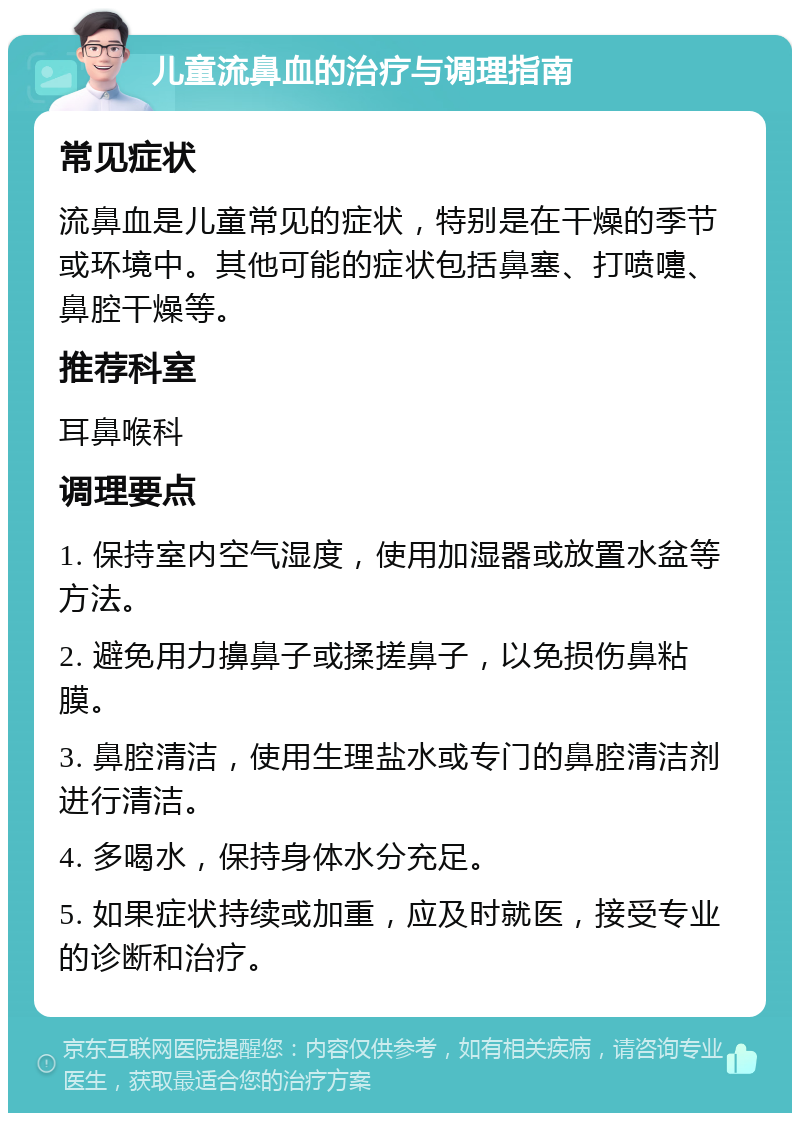 儿童流鼻血的治疗与调理指南 常见症状 流鼻血是儿童常见的症状，特别是在干燥的季节或环境中。其他可能的症状包括鼻塞、打喷嚏、鼻腔干燥等。 推荐科室 耳鼻喉科 调理要点 1. 保持室内空气湿度，使用加湿器或放置水盆等方法。 2. 避免用力擤鼻子或揉搓鼻子，以免损伤鼻粘膜。 3. 鼻腔清洁，使用生理盐水或专门的鼻腔清洁剂进行清洁。 4. 多喝水，保持身体水分充足。 5. 如果症状持续或加重，应及时就医，接受专业的诊断和治疗。