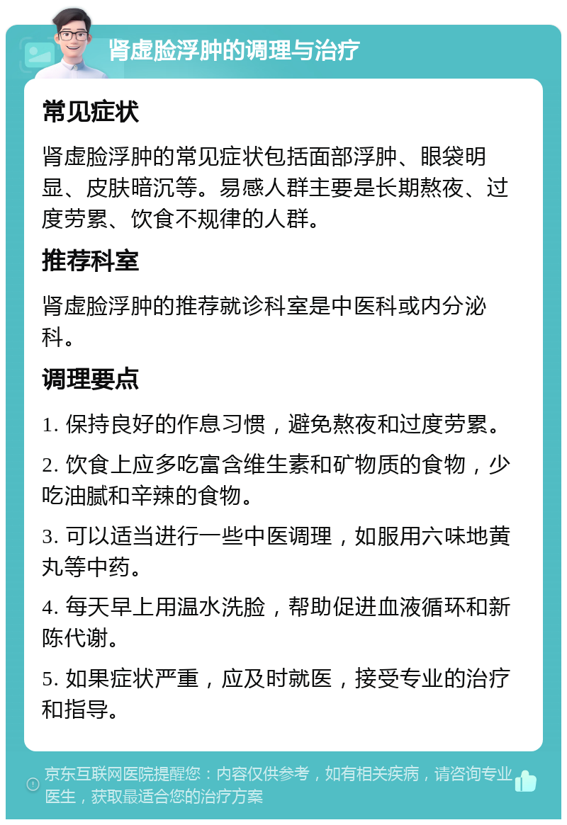 肾虚脸浮肿的调理与治疗 常见症状 肾虚脸浮肿的常见症状包括面部浮肿、眼袋明显、皮肤暗沉等。易感人群主要是长期熬夜、过度劳累、饮食不规律的人群。 推荐科室 肾虚脸浮肿的推荐就诊科室是中医科或内分泌科。 调理要点 1. 保持良好的作息习惯，避免熬夜和过度劳累。 2. 饮食上应多吃富含维生素和矿物质的食物，少吃油腻和辛辣的食物。 3. 可以适当进行一些中医调理，如服用六味地黄丸等中药。 4. 每天早上用温水洗脸，帮助促进血液循环和新陈代谢。 5. 如果症状严重，应及时就医，接受专业的治疗和指导。