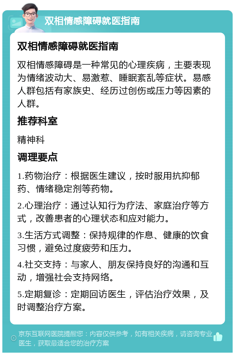 双相情感障碍就医指南 双相情感障碍就医指南 双相情感障碍是一种常见的心理疾病，主要表现为情绪波动大、易激惹、睡眠紊乱等症状。易感人群包括有家族史、经历过创伤或压力等因素的人群。 推荐科室 精神科 调理要点 1.药物治疗：根据医生建议，按时服用抗抑郁药、情绪稳定剂等药物。 2.心理治疗：通过认知行为疗法、家庭治疗等方式，改善患者的心理状态和应对能力。 3.生活方式调整：保持规律的作息、健康的饮食习惯，避免过度疲劳和压力。 4.社交支持：与家人、朋友保持良好的沟通和互动，增强社会支持网络。 5.定期复诊：定期回访医生，评估治疗效果，及时调整治疗方案。