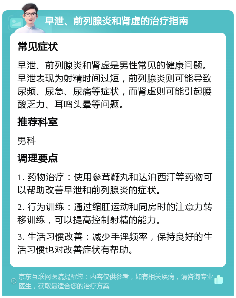 早泄、前列腺炎和肾虚的治疗指南 常见症状 早泄、前列腺炎和肾虚是男性常见的健康问题。早泄表现为射精时间过短，前列腺炎则可能导致尿频、尿急、尿痛等症状，而肾虚则可能引起腰酸乏力、耳鸣头晕等问题。 推荐科室 男科 调理要点 1. 药物治疗：使用参茸鞭丸和达泊西汀等药物可以帮助改善早泄和前列腺炎的症状。 2. 行为训练：通过缩肛运动和同房时的注意力转移训练，可以提高控制射精的能力。 3. 生活习惯改善：减少手淫频率，保持良好的生活习惯也对改善症状有帮助。