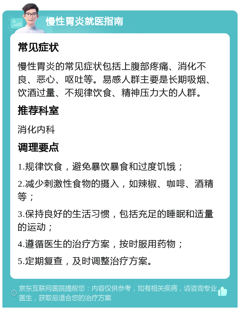 慢性胃炎就医指南 常见症状 慢性胃炎的常见症状包括上腹部疼痛、消化不良、恶心、呕吐等。易感人群主要是长期吸烟、饮酒过量、不规律饮食、精神压力大的人群。 推荐科室 消化内科 调理要点 1.规律饮食，避免暴饮暴食和过度饥饿； 2.减少刺激性食物的摄入，如辣椒、咖啡、酒精等； 3.保持良好的生活习惯，包括充足的睡眠和适量的运动； 4.遵循医生的治疗方案，按时服用药物； 5.定期复查，及时调整治疗方案。