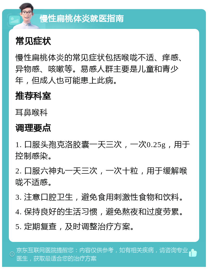 慢性扁桃体炎就医指南 常见症状 慢性扁桃体炎的常见症状包括喉咙不适、痒感、异物感、咳嗽等。易感人群主要是儿童和青少年，但成人也可能患上此病。 推荐科室 耳鼻喉科 调理要点 1. 口服头孢克洛胶囊一天三次，一次0.25g，用于控制感染。 2. 口服六神丸一天三次，一次十粒，用于缓解喉咙不适感。 3. 注意口腔卫生，避免食用刺激性食物和饮料。 4. 保持良好的生活习惯，避免熬夜和过度劳累。 5. 定期复查，及时调整治疗方案。