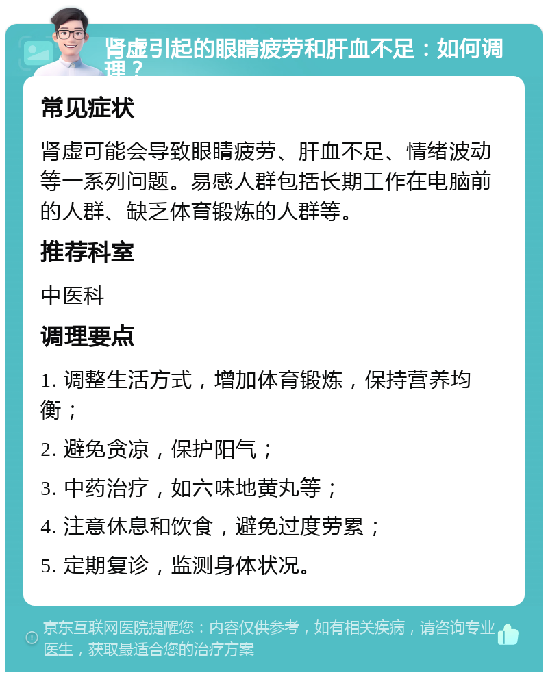 肾虚引起的眼睛疲劳和肝血不足：如何调理？ 常见症状 肾虚可能会导致眼睛疲劳、肝血不足、情绪波动等一系列问题。易感人群包括长期工作在电脑前的人群、缺乏体育锻炼的人群等。 推荐科室 中医科 调理要点 1. 调整生活方式，增加体育锻炼，保持营养均衡； 2. 避免贪凉，保护阳气； 3. 中药治疗，如六味地黄丸等； 4. 注意休息和饮食，避免过度劳累； 5. 定期复诊，监测身体状况。