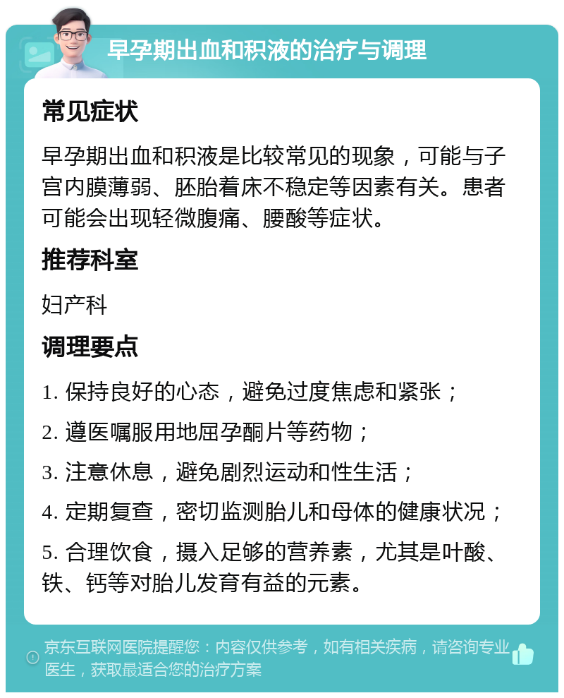 早孕期出血和积液的治疗与调理 常见症状 早孕期出血和积液是比较常见的现象，可能与子宫内膜薄弱、胚胎着床不稳定等因素有关。患者可能会出现轻微腹痛、腰酸等症状。 推荐科室 妇产科 调理要点 1. 保持良好的心态，避免过度焦虑和紧张； 2. 遵医嘱服用地屈孕酮片等药物； 3. 注意休息，避免剧烈运动和性生活； 4. 定期复查，密切监测胎儿和母体的健康状况； 5. 合理饮食，摄入足够的营养素，尤其是叶酸、铁、钙等对胎儿发育有益的元素。