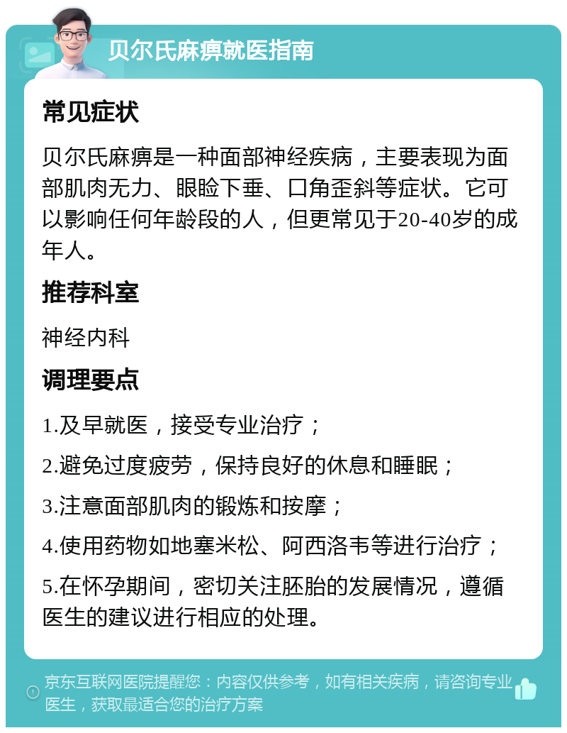 贝尔氏麻痹就医指南 常见症状 贝尔氏麻痹是一种面部神经疾病，主要表现为面部肌肉无力、眼睑下垂、口角歪斜等症状。它可以影响任何年龄段的人，但更常见于20-40岁的成年人。 推荐科室 神经内科 调理要点 1.及早就医，接受专业治疗； 2.避免过度疲劳，保持良好的休息和睡眠； 3.注意面部肌肉的锻炼和按摩； 4.使用药物如地塞米松、阿西洛韦等进行治疗； 5.在怀孕期间，密切关注胚胎的发展情况，遵循医生的建议进行相应的处理。