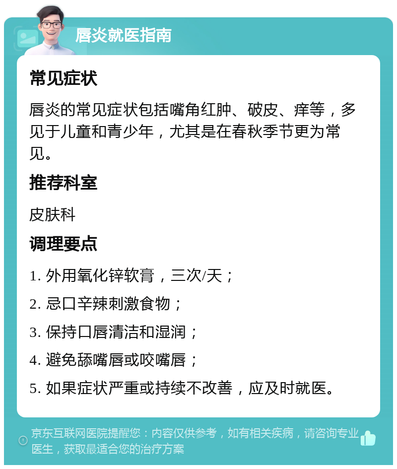 唇炎就医指南 常见症状 唇炎的常见症状包括嘴角红肿、破皮、痒等，多见于儿童和青少年，尤其是在春秋季节更为常见。 推荐科室 皮肤科 调理要点 1. 外用氧化锌软膏，三次/天； 2. 忌口辛辣刺激食物； 3. 保持口唇清洁和湿润； 4. 避免舔嘴唇或咬嘴唇； 5. 如果症状严重或持续不改善，应及时就医。